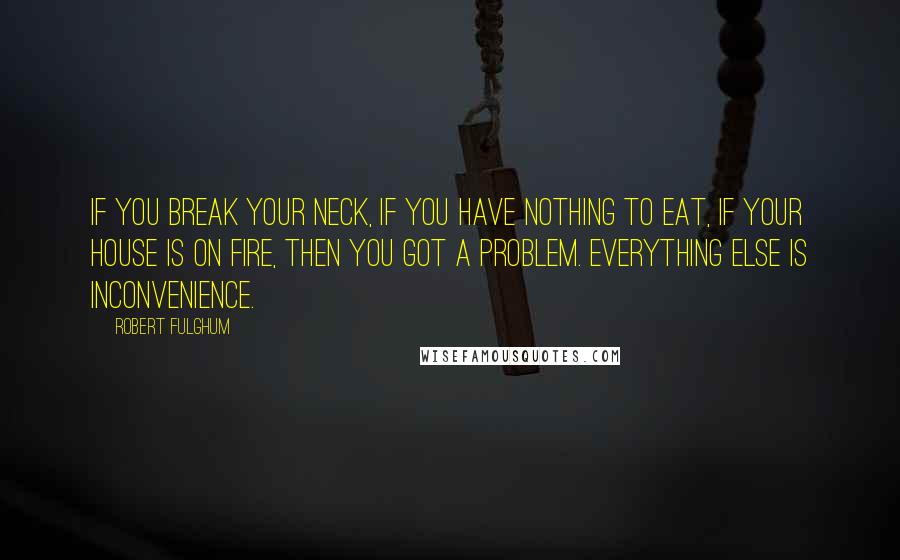 Robert Fulghum Quotes: If you break your neck, if you have nothing to eat, if your house is on fire, then you got a problem. Everything else is inconvenience.