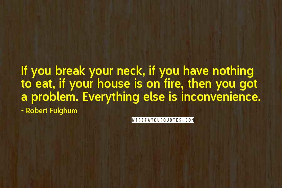 Robert Fulghum Quotes: If you break your neck, if you have nothing to eat, if your house is on fire, then you got a problem. Everything else is inconvenience.