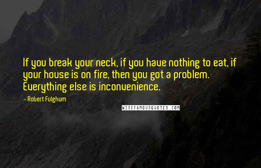 Robert Fulghum Quotes: If you break your neck, if you have nothing to eat, if your house is on fire, then you got a problem. Everything else is inconvenience.