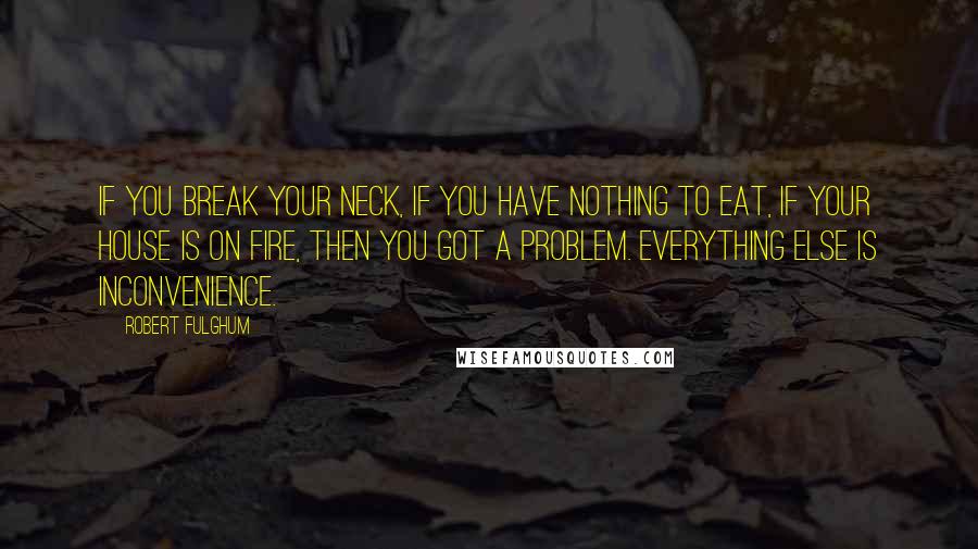 Robert Fulghum Quotes: If you break your neck, if you have nothing to eat, if your house is on fire, then you got a problem. Everything else is inconvenience.