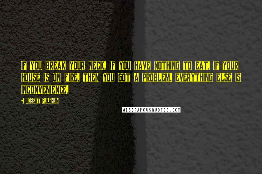 Robert Fulghum Quotes: If you break your neck, if you have nothing to eat, if your house is on fire, then you got a problem. Everything else is inconvenience.