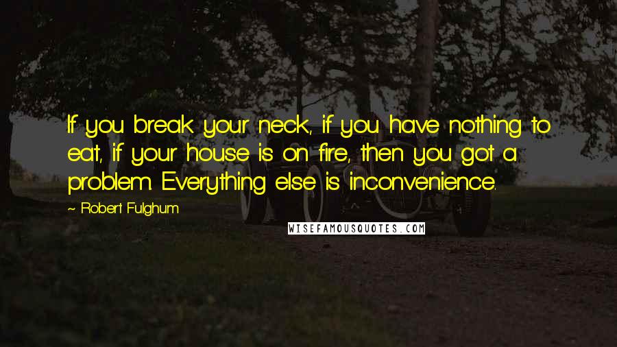 Robert Fulghum Quotes: If you break your neck, if you have nothing to eat, if your house is on fire, then you got a problem. Everything else is inconvenience.