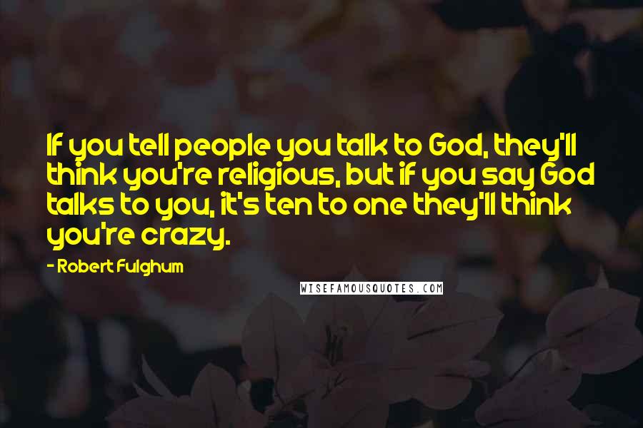 Robert Fulghum Quotes: If you tell people you talk to God, they'll think you're religious, but if you say God talks to you, it's ten to one they'll think you're crazy.