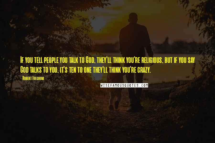 Robert Fulghum Quotes: If you tell people you talk to God, they'll think you're religious, but if you say God talks to you, it's ten to one they'll think you're crazy.