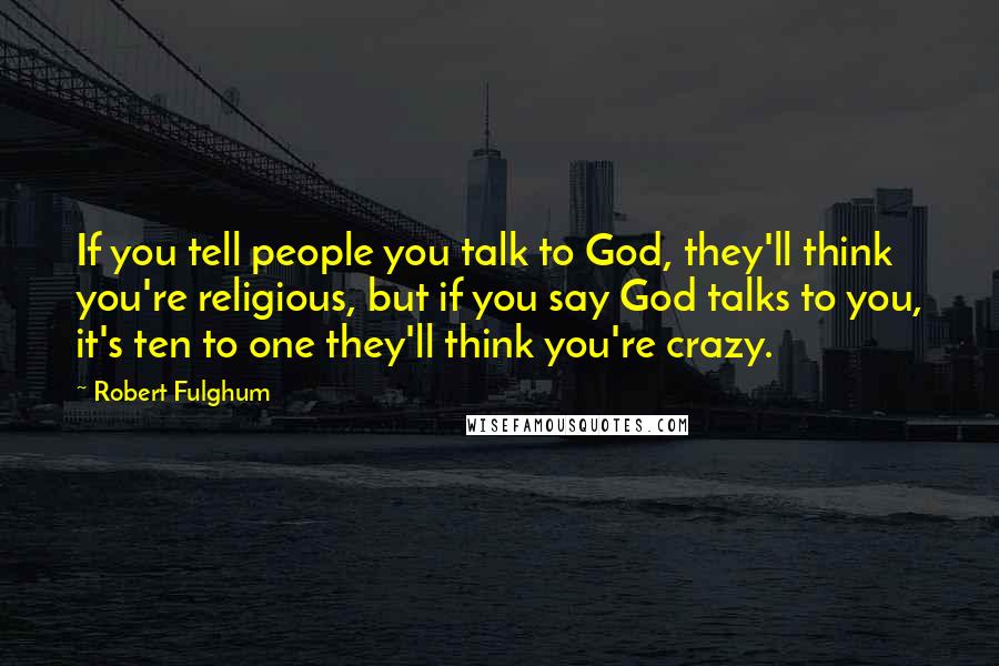 Robert Fulghum Quotes: If you tell people you talk to God, they'll think you're religious, but if you say God talks to you, it's ten to one they'll think you're crazy.
