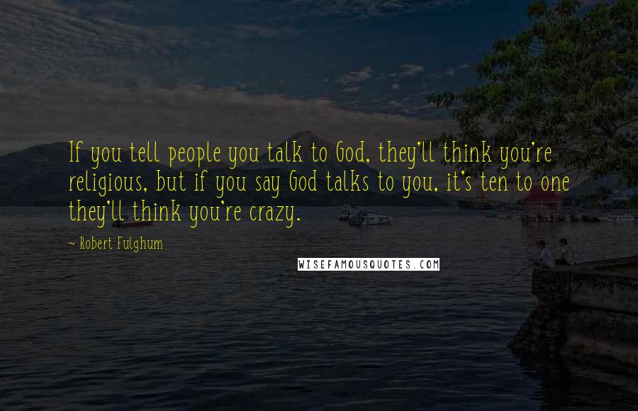 Robert Fulghum Quotes: If you tell people you talk to God, they'll think you're religious, but if you say God talks to you, it's ten to one they'll think you're crazy.