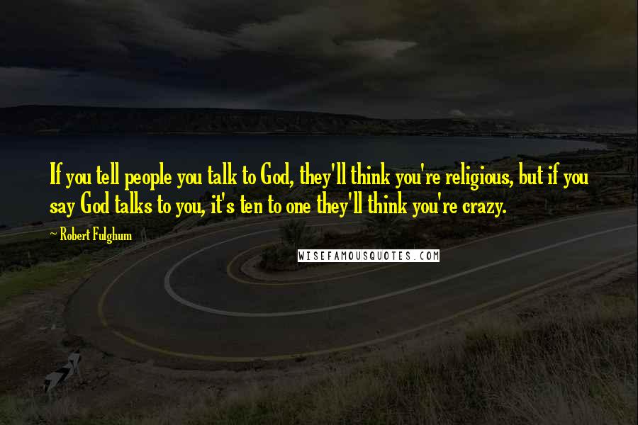 Robert Fulghum Quotes: If you tell people you talk to God, they'll think you're religious, but if you say God talks to you, it's ten to one they'll think you're crazy.