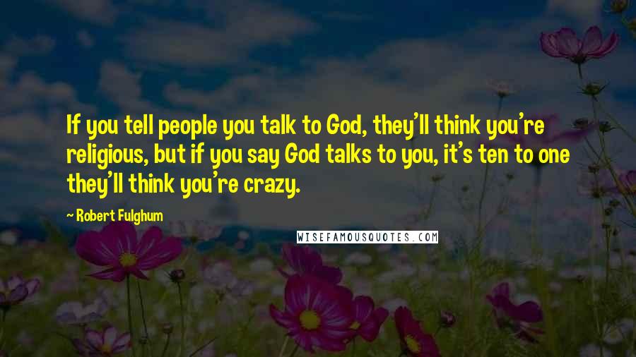 Robert Fulghum Quotes: If you tell people you talk to God, they'll think you're religious, but if you say God talks to you, it's ten to one they'll think you're crazy.