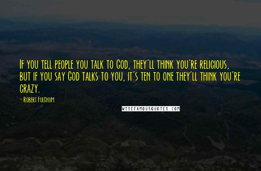 Robert Fulghum Quotes: If you tell people you talk to God, they'll think you're religious, but if you say God talks to you, it's ten to one they'll think you're crazy.