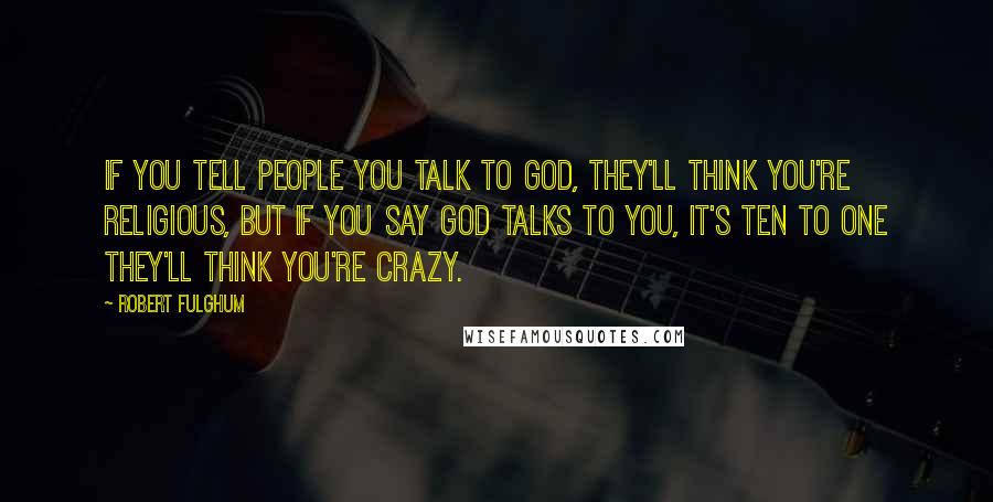 Robert Fulghum Quotes: If you tell people you talk to God, they'll think you're religious, but if you say God talks to you, it's ten to one they'll think you're crazy.