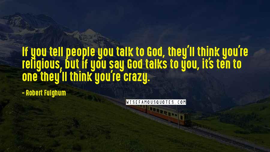 Robert Fulghum Quotes: If you tell people you talk to God, they'll think you're religious, but if you say God talks to you, it's ten to one they'll think you're crazy.