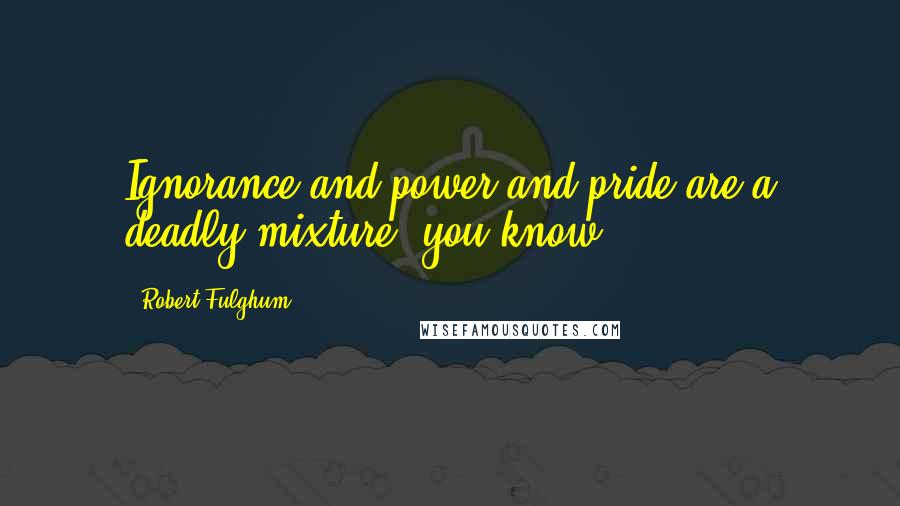 Robert Fulghum Quotes: Ignorance and power and pride are a deadly mixture, you know.