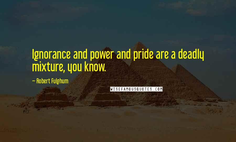 Robert Fulghum Quotes: Ignorance and power and pride are a deadly mixture, you know.
