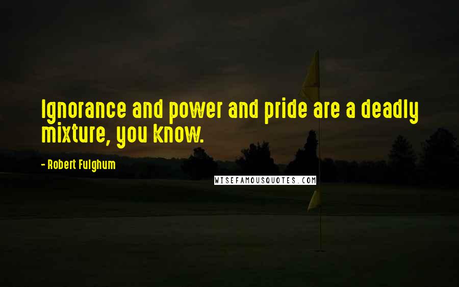 Robert Fulghum Quotes: Ignorance and power and pride are a deadly mixture, you know.