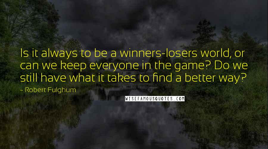 Robert Fulghum Quotes: Is it always to be a winners-losers world, or can we keep everyone in the game? Do we still have what it takes to find a better way?