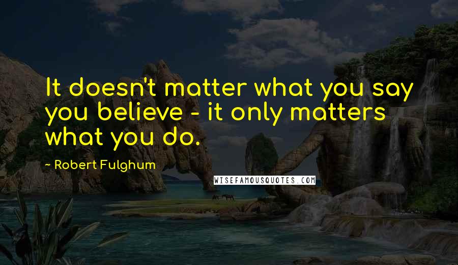 Robert Fulghum Quotes: It doesn't matter what you say you believe - it only matters what you do.