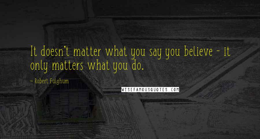 Robert Fulghum Quotes: It doesn't matter what you say you believe - it only matters what you do.