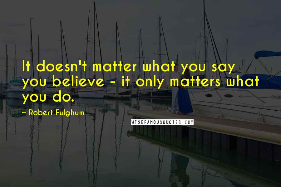 Robert Fulghum Quotes: It doesn't matter what you say you believe - it only matters what you do.