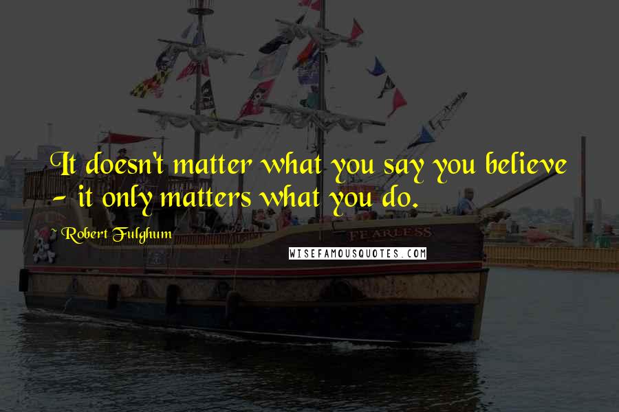 Robert Fulghum Quotes: It doesn't matter what you say you believe - it only matters what you do.