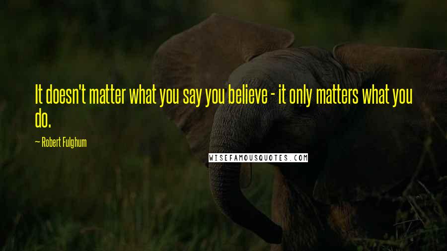 Robert Fulghum Quotes: It doesn't matter what you say you believe - it only matters what you do.