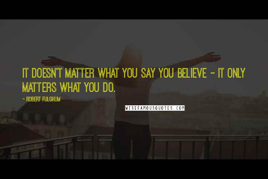 Robert Fulghum Quotes: It doesn't matter what you say you believe - it only matters what you do.