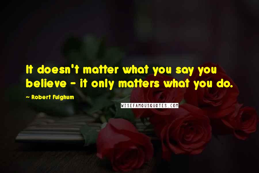 Robert Fulghum Quotes: It doesn't matter what you say you believe - it only matters what you do.