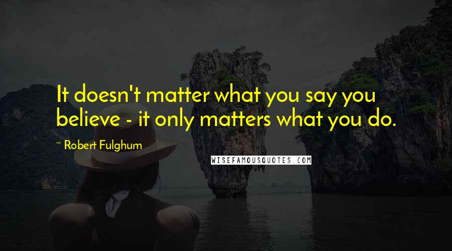 Robert Fulghum Quotes: It doesn't matter what you say you believe - it only matters what you do.