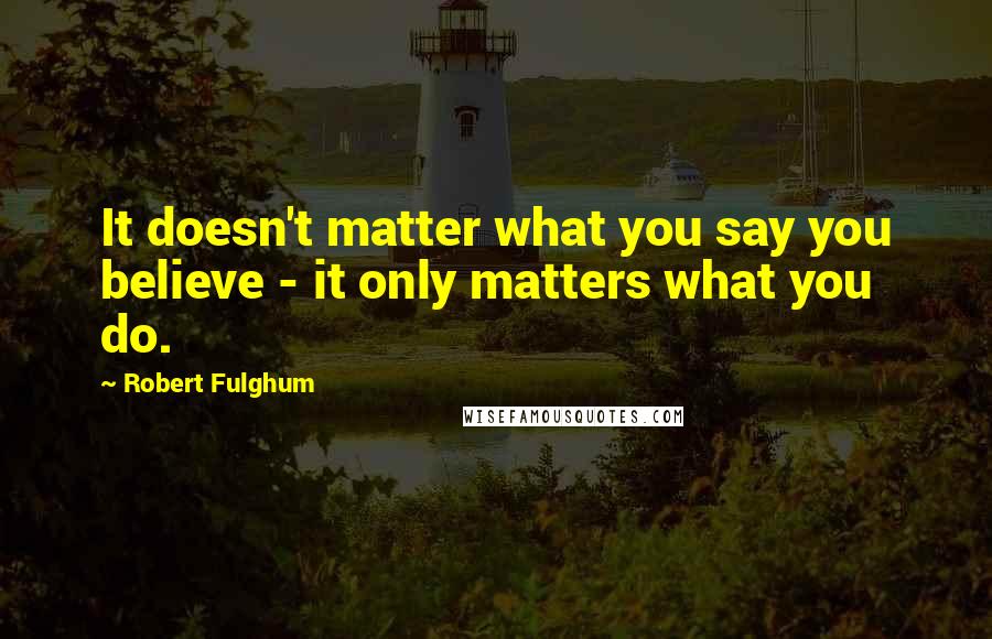 Robert Fulghum Quotes: It doesn't matter what you say you believe - it only matters what you do.