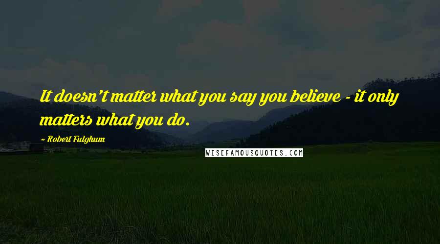 Robert Fulghum Quotes: It doesn't matter what you say you believe - it only matters what you do.