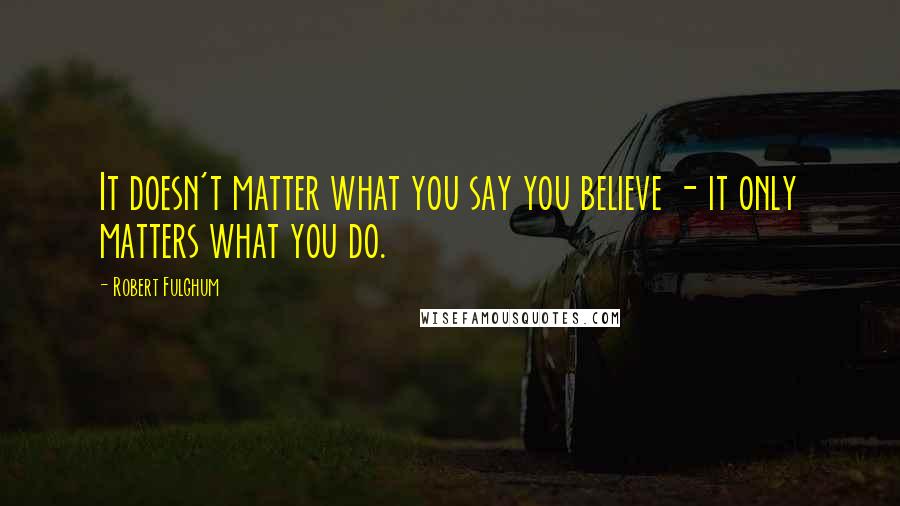 Robert Fulghum Quotes: It doesn't matter what you say you believe - it only matters what you do.