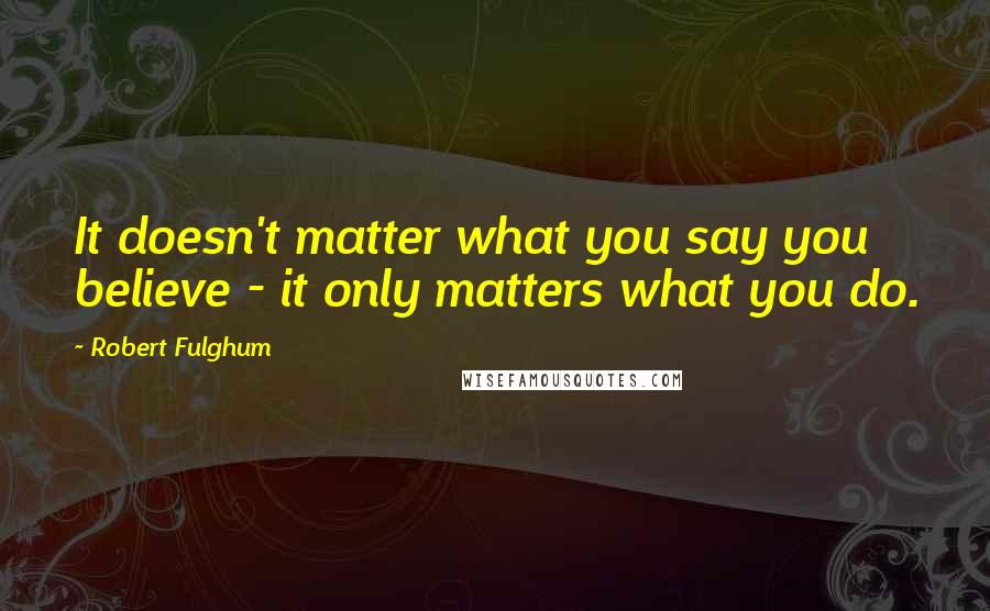 Robert Fulghum Quotes: It doesn't matter what you say you believe - it only matters what you do.