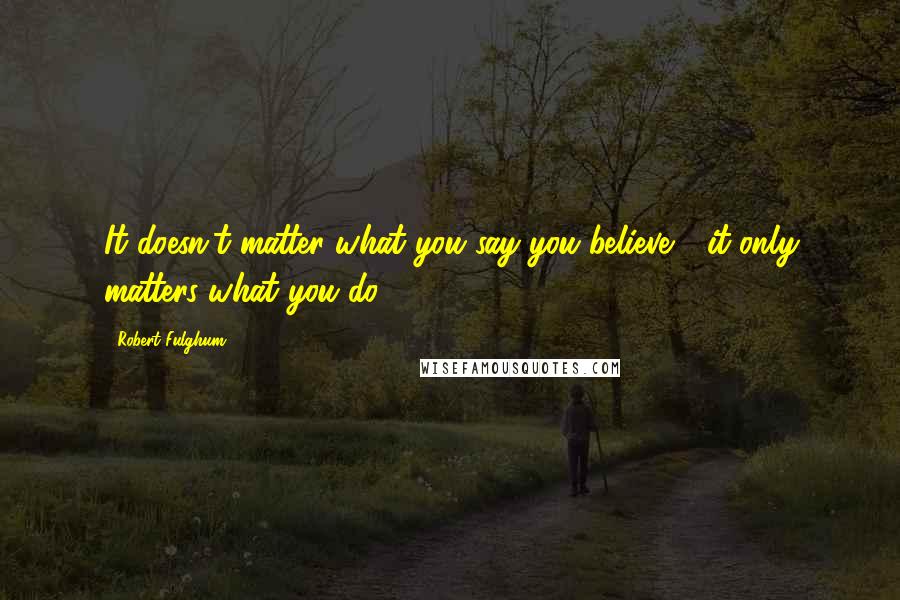 Robert Fulghum Quotes: It doesn't matter what you say you believe - it only matters what you do.