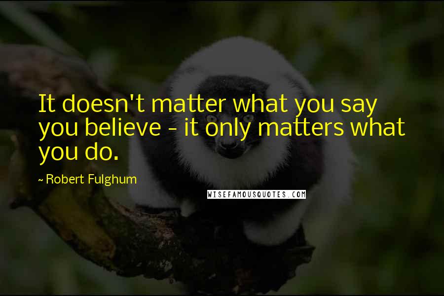 Robert Fulghum Quotes: It doesn't matter what you say you believe - it only matters what you do.