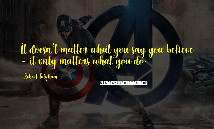 Robert Fulghum Quotes: It doesn't matter what you say you believe - it only matters what you do.