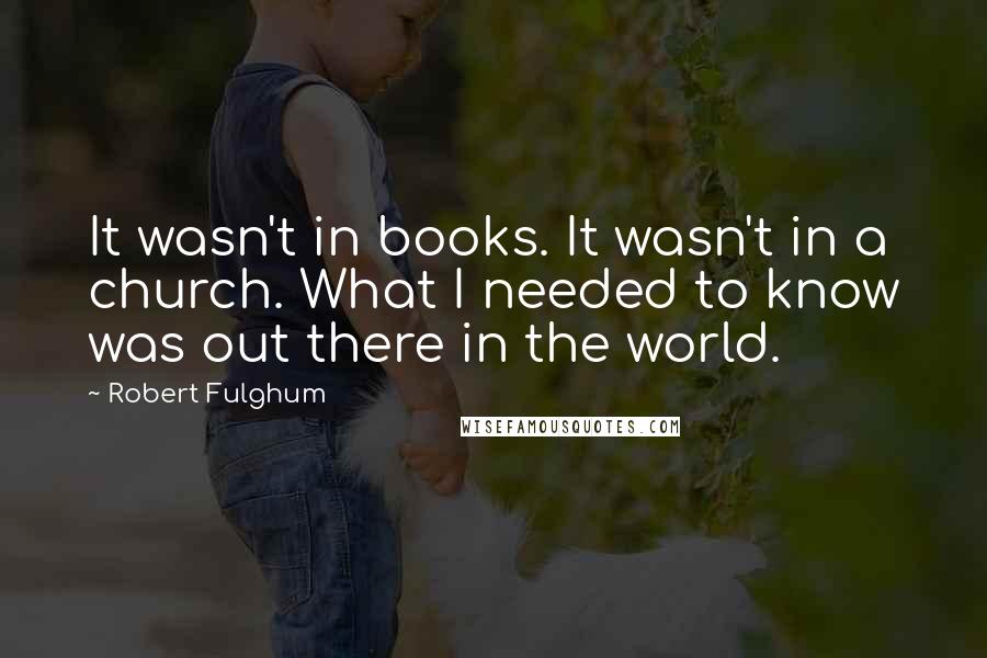 Robert Fulghum Quotes: It wasn't in books. It wasn't in a church. What I needed to know was out there in the world.