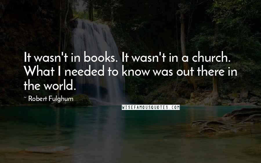 Robert Fulghum Quotes: It wasn't in books. It wasn't in a church. What I needed to know was out there in the world.