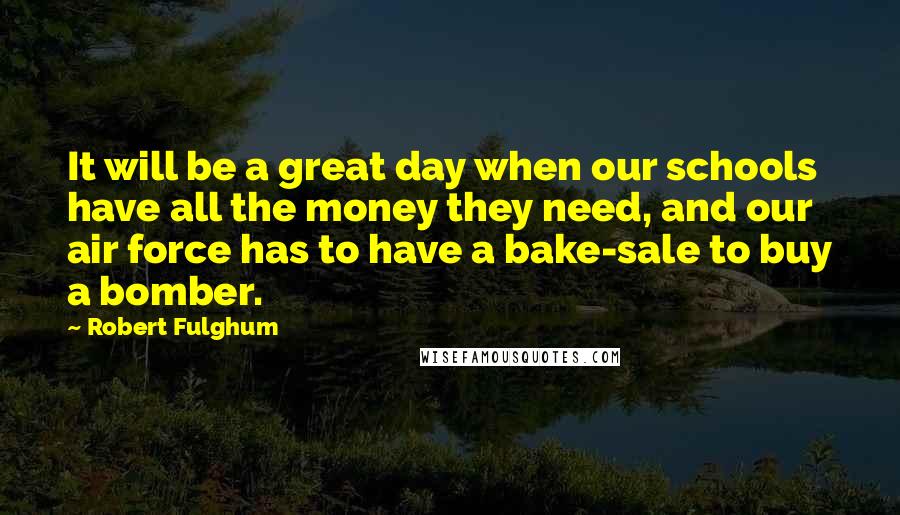 Robert Fulghum Quotes: It will be a great day when our schools have all the money they need, and our air force has to have a bake-sale to buy a bomber.
