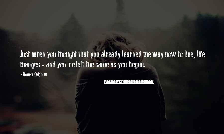 Robert Fulghum Quotes: Just when you thought that you already learned the way how to live, life changes - and you're left the same as you begun.