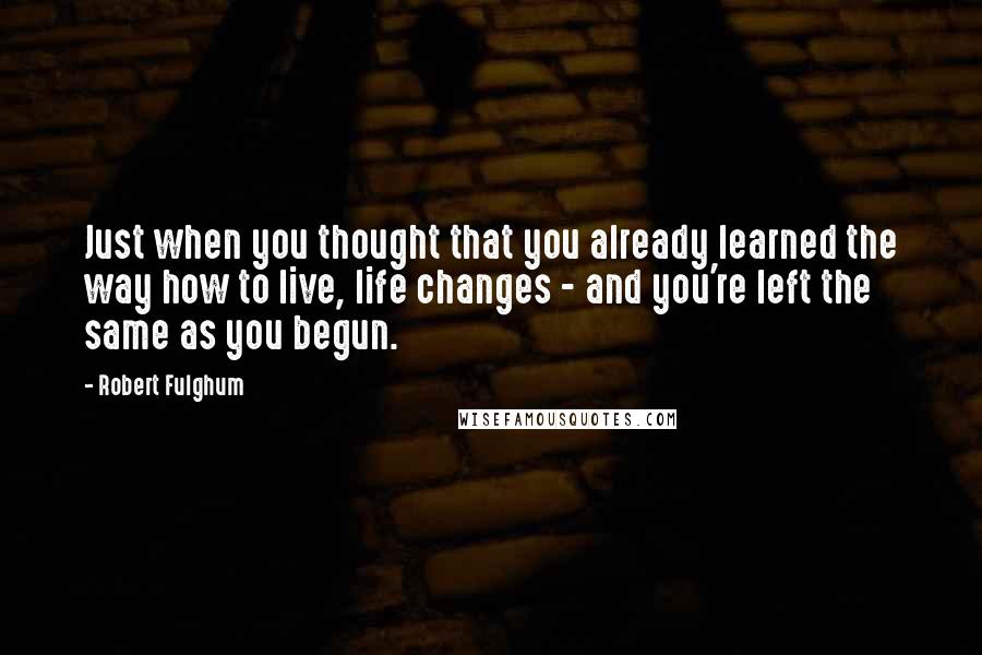 Robert Fulghum Quotes: Just when you thought that you already learned the way how to live, life changes - and you're left the same as you begun.