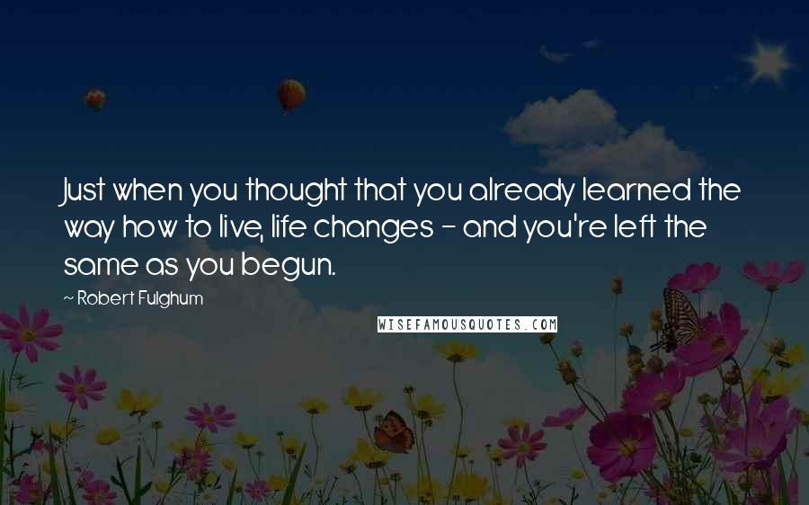 Robert Fulghum Quotes: Just when you thought that you already learned the way how to live, life changes - and you're left the same as you begun.