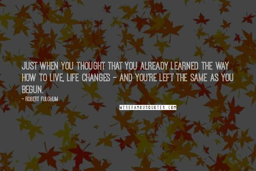 Robert Fulghum Quotes: Just when you thought that you already learned the way how to live, life changes - and you're left the same as you begun.