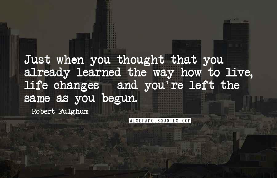 Robert Fulghum Quotes: Just when you thought that you already learned the way how to live, life changes - and you're left the same as you begun.
