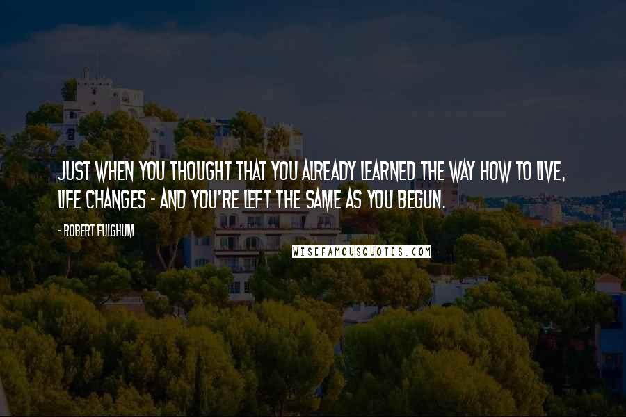 Robert Fulghum Quotes: Just when you thought that you already learned the way how to live, life changes - and you're left the same as you begun.