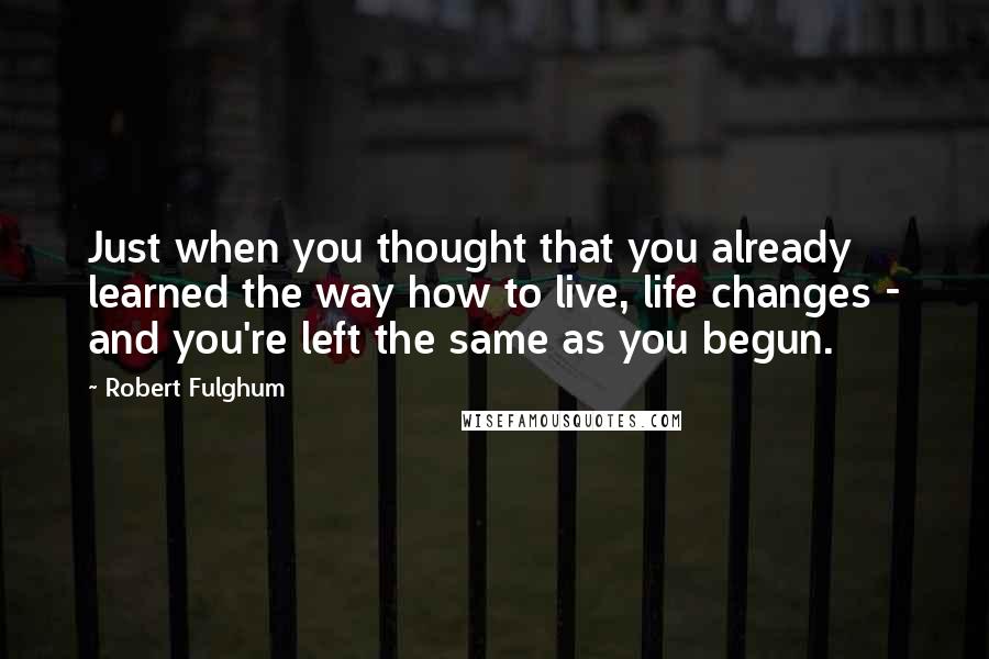 Robert Fulghum Quotes: Just when you thought that you already learned the way how to live, life changes - and you're left the same as you begun.