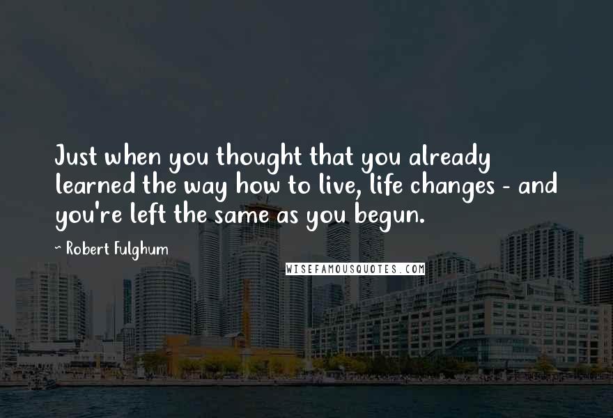 Robert Fulghum Quotes: Just when you thought that you already learned the way how to live, life changes - and you're left the same as you begun.