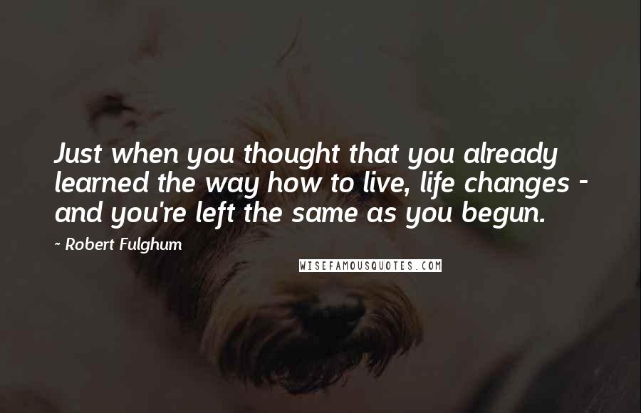 Robert Fulghum Quotes: Just when you thought that you already learned the way how to live, life changes - and you're left the same as you begun.