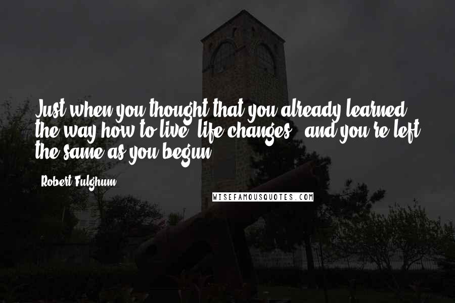 Robert Fulghum Quotes: Just when you thought that you already learned the way how to live, life changes - and you're left the same as you begun.