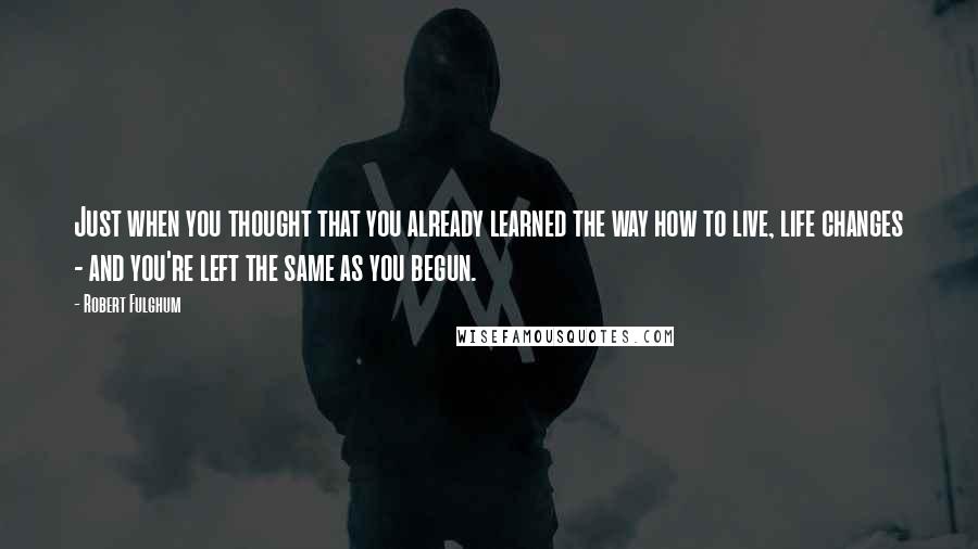 Robert Fulghum Quotes: Just when you thought that you already learned the way how to live, life changes - and you're left the same as you begun.