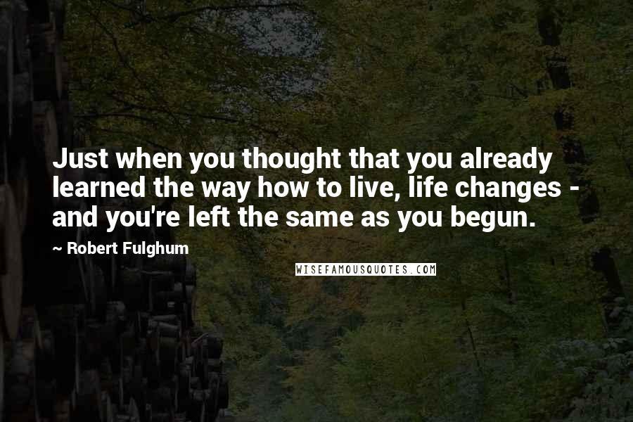 Robert Fulghum Quotes: Just when you thought that you already learned the way how to live, life changes - and you're left the same as you begun.