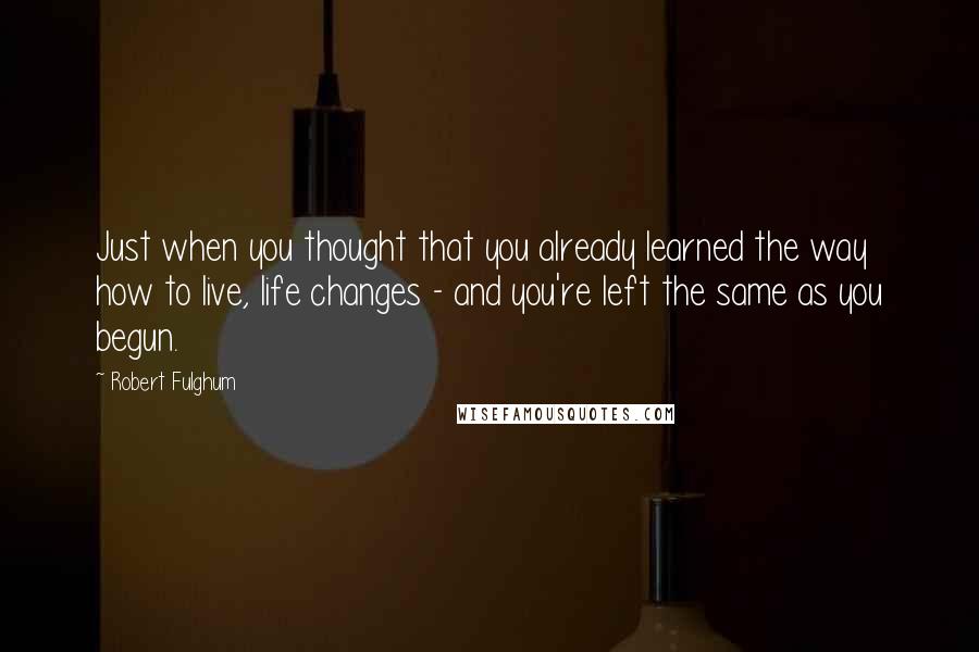 Robert Fulghum Quotes: Just when you thought that you already learned the way how to live, life changes - and you're left the same as you begun.